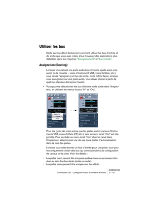 Page 19 
CUBASE SE
Connexions VST : Configurer les bus d’entrée et de sortie 2 – 19 
Utiliser les bus
 
Cette section décrit brièvement comment utiliser les bus d’entrée et 
de sortie que vous avez créés. Vous trouverez des explications plus 
détaillées dans les chapitres “Enregistrement” et “La console”. 
Assignation (Routing) 
 
Lorsque vous relisez une piste audio (ou n’importe quelle autre voie 
audio de la console – voies d’Instrument VST, voies ReWire, etc.), 
vous devez l’assigner à un bus de sortie. De...