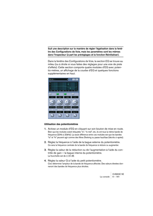 Page 181CUBASE SE
La console 9 – 181
Suit une description sur la manière de régler l’égalisation dans la fenê-
tre des Configurations de Voie, mais les paramètres sont les mêmes 
dans l’Inspecteur (à part les préréglages et la fonction Réinitialiser).
Dans la fenêtre des Configurations de Voie, la section EQ se trouve au 
milieu (ou à droite si vous faites des réglages pour une voie de piste 
d’effets). Cette section comporte quatre modules d’EQ avec poten-
tio-mètres, un affichage de la courbe d’EQ et quelques...