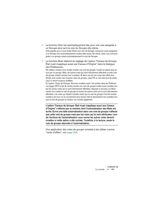 Page 189CUBASE SE
La console 9 – 189
•La fonction Solo est automatiquement liée pour une voie assignée à 
un Groupe ainsi qu’à la voie du Groupe elle-même.
Cela signifie que si vous isolez (Solo) une voie de Groupe, toutes les voies assignées 
à ce Groupe sont automatiquement isolées elles aussi. De même, isoler une voie assi-
gnée à un groupe isolera automatiquement la voie de Groupe.
•La fonction Muet dépend du réglage de l’option “Canaux de Groupe: 
État muet s’applique aussi aux Canaux d’Origine” dans le...