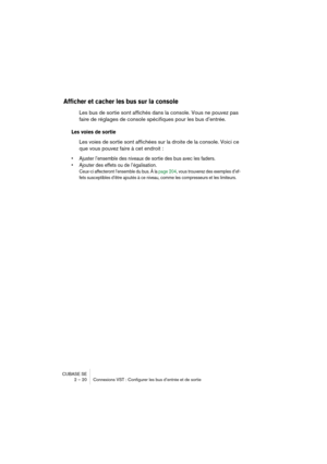 Page 20 
CUBASE SE
2 – 20 Connexions VST : Configurer les bus d’entrée et de sortie 
Afficher et cacher les bus sur la console
 
Les bus de sortie sont affichés dans la console. Vous ne pouvez pas 
faire de réglages de console spécifiques pour les bus d’entrée. 
Les voies de sortie
 
Les voies de sortie sont affichées sur la droite de la console. Voici ce 
que vous pouvez faire à cet endroit : 
• Ajuster l’ensemble des niveaux de sortie des bus avec les faders.
• Ajouter des effets ou de l’égalisation....