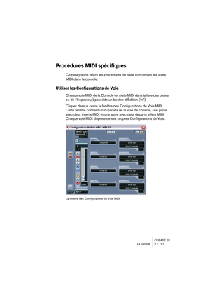 Page 191CUBASE SE
La console 9 – 191
Procédures MIDI spécifiques
Ce paragraphe décrit les procédures de base concernant les voies 
MIDI dans la console.
Utiliser les Configurations de Voie
Chaque voie MIDI de la Console (et piste MIDI dans la liste des pistes 
ou de l’Inspecteur) possède un bouton d’Édition (“e”).
Cliquer dessus ouvre la fenêtre des Configurations de Voie MIDI. 
Cette fenêtre contient un duplicata de la voie de console, une partie 
avec deux inserts MIDI et une autre avec deux départs effets...