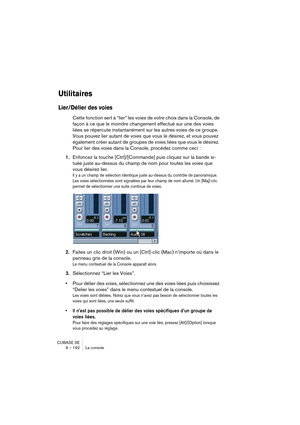 Page 192CUBASE SE
9 – 192 La console
Utilitaires
Lier/Délier des voies
Cette fonction sert à “lier” les voies de votre choix dans la Console, de 
façon à ce que le moindre changement effectué sur une des voies 
liées se répercute instantanément sur les autres voies de ce groupe. 
Vous pouvez lier autant de voies que vous le désirez, et vous pouvez 
également créer autant de groupes de voies liées que vous le désirez. 
Pour lier des voies dans la Console, procédez comme ceci :
1.Enfoncez la touche...