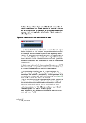 Page 196CUBASE SE
9 – 196 La console
• Veuillez noter que si les réglages enregistrés dans la configuration de 
console correspondent à 24 voies et que vous les appliquez à une con-
sole ne comprenant que 16 voies, seuls les paramètres correspondant 
aux voies 1 à 16 sont appliqués – cette fonction n’ajoute pas de voies 
automatiquement.
À propos de la fenêtre des Performances VST
La fenêtre des Performances VST s’ouvre en la sélectionnant depuis 
le menu Périphériques. Elle indique la charge de travail...