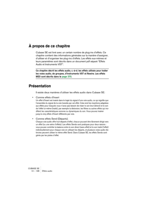 Page 198CUBASE SE
10 – 198 Effets audio
À propos de ce chapitre
Cubase SE est livré avec un certain nombre de plug-ins d’effets. Ce 
chapitre contient des informations générales sur la manière d’assigner, 
d’utiliser et d’organiser les plug-ins d’effets. Les effets eux-mêmes et 
leurs paramètres sont décrits dans un document pdf séparé “Effets 
Audio et Instruments VST”.
Ce chapitre décrit les effets audio, c.-à-d. les effets utilisés pour traiter 
les voies audio, de groupes, d’Instruments VST et Rewire. Les...