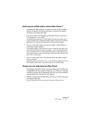 Page 201CUBASE SE
Effets audio 10 – 201
Quels plug-ins d’effets utiliser comme effets d’Insert ?
La plupart des effets plug-ins fonctionneront bien en tant qu’effets 
d’Insert. En général, les seules restrictions concernent le nombre 
d’entrées et de sorties des effets :
•Pour qu’un plug-in soit utilisable comme effet d’Insert, il doit avoir 1 
ou 2 entrées et 1 ou 2 sorties.
Les différents effets présentent un nombre différent d’entrées et de sorties, mais le 
nombre d’entrées/sorties véritablement utilisées...