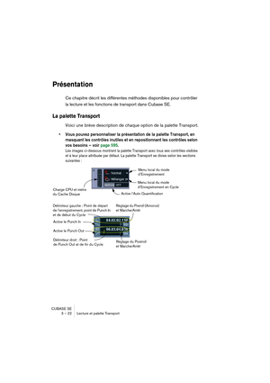 Page 22 
CUBASE SE
3 – 22 Lecture et palette Transport 
Présentation
 
Ce chapitre décrit les différentes méthodes disponibles pour contrôler 
la lecture et les fonctions de transport dans Cubase SE. 
La palette Transport 
 
Voici une brève description de chaque option de la palette Transport.
• Vous pouvez personnaliser la présentation de la palette Transport, en 
masquant les contrôles inutiles et en repositionnant les contrôles selon 
vos besoins – voir page 595.
Les images ci-dessous montrent la palette...