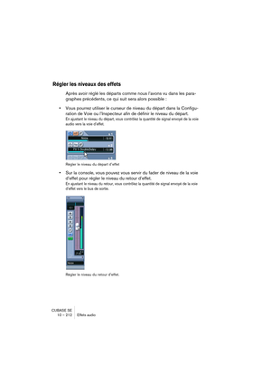 Page 212CUBASE SE
10 – 212 Effets audio
Régler les niveaux des effets
Après avoir réglé les départs comme nous l’avons vu dans les para-
graphes précédents, ce qui suit sera alors possible : 
•Vous pourrez utiliser le curseur de niveau du départ dans la Configu-
ration de Voie ou l’Inspecteur afin de définir le niveau du départ.
En ajustant le niveau du départ, vous contrôlez la quantité de signal envoyé de la voie 
audio vers la voie d’effet.
Régler le niveau du départ d’effet
•Sur la console, vous pouvez vous...