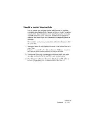 Page 213CUBASE SE
Effets audio 10 – 213
Voies FX et fonction Désactiver Solo
Lors du mixage, vous souhaitez parfois isoler (écouter en solo) des 
voies audio spécifiques, afin de n’écouter qu’elles en rendant les autres 
voies muettes. Cependant, ceci rendra également muettes toutes les 
voies FX. Si les voies audio isolées ont des départs assignés à des 
voies FX, cela implique que vous n’entendrez pas les effets Sends de 
ces voies. 
Pour remédier à cela, vous pouvez utiliser la fonction Désactiver Solo 
de la...