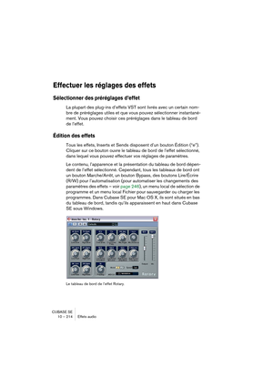 Page 214CUBASE SE
10 – 214 Effets audio
Effectuer les réglages des effets
Sélectionner des préréglages d’effet
La plupart des plug-ins d’effets VST sont livrés avec un certain nom-
bre de préréglages utiles et que vous pouvez sélectionner instantané-
ment. Vous pouvez choisir ces préréglages dans le tableau de bord 
de l’effet.
Édition des effets
Tous les effets, Inserts et Sends disposent d’un bouton Édition (“e”). 
Cliquer sur ce bouton ouvre le tableau de bord de l’effet sélectionné, 
dans lequel vous pouvez...