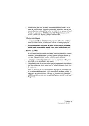 Page 215CUBASE SE
Effets audio 10 – 215
•Veuillez noter que tous les effets peuvent être édités grâce à un ta-
bleau de bord simplifié (curseurs horizontaux seulement, pas de gra-
phismes) si vous préférez. Pour éditer les effets via ce tableau de bord 
“basique”, appuyez sur [Ctrl]/[Commande]+[Maj] et cliquez sur le 
bouton Édition d’un départ ou emplacement d’effet.
Effectuer les réglages
Les tableaux de bord d’effet peuvent proposer différentes combinai-
sons de commutateurs, curseurs, boutons et courbes...