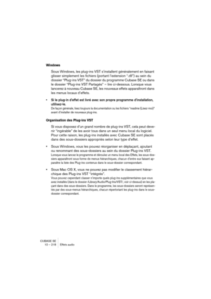 Page 218CUBASE SE
10 – 218 Effets audio
Windows
Sous Windows, les plug-ins VST s’installent généralement en faisant 
glisser simplement les fichiers (portant l’extension “.dll”) au sein du 
dossier “Plug-ins VST” du dossier du programme Cubase SE ou dans 
le dossier “Plug-ins VST Partagés” – lire ci-dessous. Lorsque vous 
lancerez à nouveau Cubase SE, les nouveaux effets apparaîtront dans 
les menus locaux d’effets.
• Si le plug-in d’effet est livré avec son propre programme d’installation, 
utilisez-le. 
De...