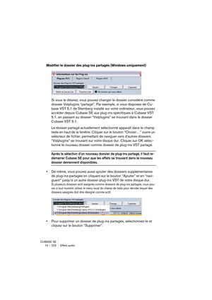 Page 222CUBASE SE
10 – 222 Effets audio
Modifier le dossier des plug-ins partagés (Windows uniquement)
Si vous le désirez, vous pouvez changer le dossier considéré comme 
dossier Vstplugins “partagé”. Par exemple, si vous disposez de Cu-
base VST 5.1 de Steinberg installé sur votre ordinateur, vous pouvez 
accéder depuis Cubase SE aux plug-ins spécifiques à Cubase VST 
5.1, en passant au dossier “Vstplugins” se trouvant dans le dossier 
Cubase VST 5.1.
Le dossier partagé actuellement sélectionné apparaît dans le...