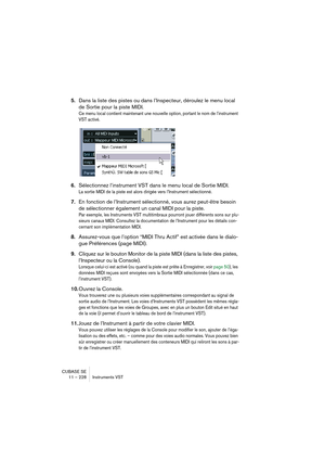 Page 228CUBASE SE
11 – 228 Instruments VST
5.Dans la liste des pistes ou dans l’Inspecteur, déroulez le menu local 
de Sortie pour la piste MIDI.
Ce menu local contient maintenant une nouvelle option, portant le nom de l’instrument 
VST activé.
6.Sélectionnez l’instrument VST dans le menu local de Sortie MIDI.
La sortie MIDI de la piste est alors dirigée vers l’Instrument sélectionné. 
7.En fonction de l’Instrument sélectionné, vous aurez peut-être besoin 
de sélectionner également un canal MIDI pour la piste....