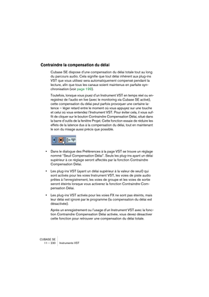 Page 230CUBASE SE
11 – 230 Instruments VST
Contraindre la compensation du délai
Cubase SE dispose d’une compensation du délai totale tout au long 
du parcours audio. Cela signifie que tout délai inhérent aux plug-ins 
VST que vous utilisez sera automatiquement compensé pendant la 
lecture, afin que tous les canaux soient maintenus en parfaite syn-
chronisation (voir page 199).
Toutefois, lorsque vous jouez d’un Instrument VST en temps réel ou en-
registrez de l’audio en live (avec le monitoring via Cubase SE...