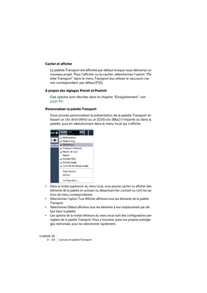 Page 24CUBASE SE
3 – 24 Lecture et palette Transport
Cacher et afficher
La palette Transport est affichée par défaut lorsque vous démarrez un 
nouveau projet. Pour l’afficher ou la cacher, sélectionnez l’option “Pa-
lette Transport” dans le menu Transport (ou utilisez le raccourci cla-
vier correspondant, par défaut [F2]).
À propos des réglages Preroll et Postroll
Ces options sont décrites dans le chapitre “Enregistrement”, voir 
page 63.
Personnaliser la palette Transport
Vous pouvez personnaliser la...