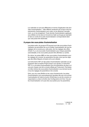 Page 235CUBASE SE
Automatisation 12 – 235
Les méthodes ne sont pas différentes en termes d’application des don-
nées d’automatisation – elles diffèrent seulement par la façon dont les 
événements d’automatisation sont créés, en les dessinant manuelle-
ment, ou en les enregistrant. Toute donnée d’automatisation appliquée 
sera reflétée à la fois dans la Console (un fader qui bouge par exemple) 
et dans la courbe de la piste d’automatisation correspondante (bien 
que cela puisse être dissimulé). 
À propos des...