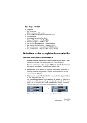 Page 237CUBASE SE
Automatisation 12 – 237
Pour chaque piste MIDI
• Le Volume
• Le Panoramique
• L’état muet (ou non) de la piste
• Le bouton Marche/Arrêt des Paramètres de piste
• La transposition
• Le décalage de Vélocité (Vel. Shift)
• Aléatoire (Random) 1-2 Min/Max/Cible
• Intervalle (Range) 1-2 Min/Max/Cible
• Les boutons Marche/Arrêt des 4 effets d’Insertion
• Les boutons Marche/Arrêt des 4 départs d’effets
• Les paramètres des 4 effets d’Insertion MIDI (si utilisés)
• Les paramètres des 4 départs d’effets...