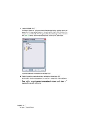 Page 240CUBASE SE
12 – 240 Automatisation
3.Sélectionnez “Plus…”.
Le dialogue Ajouter un Paramètre apparaît. Ce dialogue contient une liste de tous les 
paramètres, triés par catégorie, pouvant être automatisés pour la piste sélectionnée, y 
compris les paramètres de n’importe quels effets d’insertion assignés. Vous trouverez 
à la page 236 la liste des paramètres disponibles en fonction du type de voie.
Le dialogue Ajouter un Paramètre d’une piste audio.
4.Sélectionnez un paramètre dans la liste et cliquez sur...