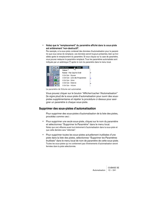 Page 241CUBASE SE
Automatisation 12 – 241
• Notez que le “remplacement” du paramètre affiché dans la sous-piste 
est entièrement “non-destructif”.
Par exemple, si la sous-piste contenait des données d’automatisation pour le paramè-
tre que vous venez de remplacer, ces données seront toujours présentes, bien qu’invi-
sibles après le remplacement du paramètre. Si vous cliquez sur la case de paramètre, 
vous pouvez restaurer le paramètre remplacé. Tous les paramètres automatisés sont 
indiqués par un astérisque (*)...