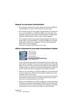 Page 242CUBASE SE
12 – 242 Automatisation
Masquer les sous-pistes d’automatisation
•Pour masquer une seule sous-piste, cliquez sur le bouton “Masquer 
l’Automatisation” (le signe “moins”) dans la liste des pistes.
•Pour masquer toutes les sous-pistes d’automatisation d’une piste, fai-
tes un clic droit (Win) ou un [Ctrl]-clic (Mac) sur la piste dont vous 
souhaitez masquer les sous-pistes d’automatisation, et sélectionnez 
“Masquer l’Automatisation” dans le menu local qui apparaît.
•Pour masquer toutes les...