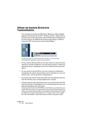 Page 244CUBASE SE
12 – 244 Automatisation
Utiliser les boutons Écrire/Lire 
l’automatisation
Tous les types de pistes sauf Répertoire, Marqueur, Vidéo et Règle 
disposent de boutons Écrire (W = Write) et Lire (R = Read) dans la 
Console, dans la liste des pistes et dans la fenêtre des Configurations 
de Voie. De plus, les tableaux de bord de chaque Plug-in d’effet et 
instrument VST ont aussi leurs boutons Write/Read.
Les boutons Écrire et Lire d’une voie de la console, et d’une sous-piste 
d’automatisation...