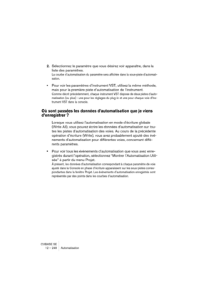 Page 248CUBASE SE
12 – 248 Automatisation
2.Sélectionnez le paramètre que vous désirez voir apparaître, dans la 
liste des paramètres.
La courbe d’automatisation du paramètre sera affichée dans la sous-piste d’automati-
sation.
•Pour voir les paramètres d’instrument VST, utilisez la même méthode, 
mais pour la première piste d’automatisation de l’instrument.
Comme décrit précédemment, chaque instrument VST dispose de deux pistes d’auto-
matisation (ou plus) - une pour les réglages du plug-in et une pour chaque...