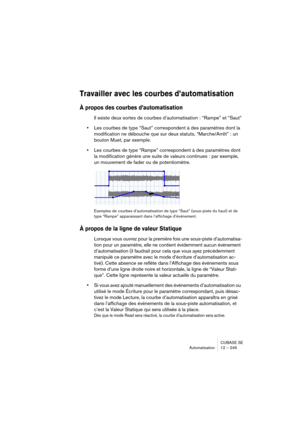 Page 249CUBASE SE
Automatisation 12 – 249
Travailler avec les courbes d’automatisation
À propos des courbes d’automatisation
Il existe deux sortes de courbes d’automatisation : “Rampe” et “Saut”
•Les courbes de type “Saut” correspondent à des paramètres dont la 
modification ne débouche que sur deux statuts, “Marche/Arrêt” : un 
bouton Muet, par exemple.
•Les courbes de type “Rampe” correspondent à des paramètres dont 
la modification génère une suite de valeurs continues : par exemple, 
un mouvement de fader ou...