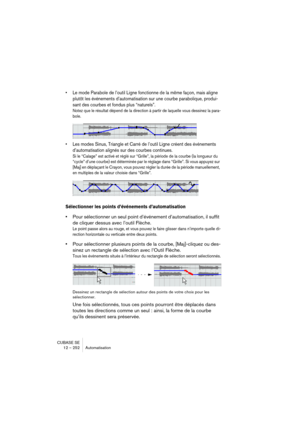 Page 252CUBASE SE
12 – 252 Automatisation
• Le mode Parabole de l’outil Ligne fonctionne de la même façon, mais aligne 
plutôt les événements d’automatisation sur une courbe parabolique, produi-
sant des courbes et fondus plus “naturels”.
Notez que le résultat dépend de la direction à partir de laquelle vous dessinez la para-
bole.
• Les modes Sinus, Triangle et Carré de l’outil Ligne créent des événements 
d’automatisation alignés sur des courbes continues.
Si le “Calage” est activé et réglé sur “Grille”, la...