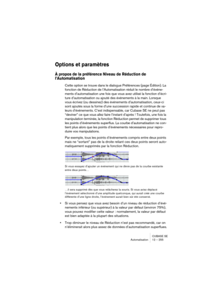 Page 255CUBASE SE
Automatisation 12 – 255
Options et paramètres
À propos de la préférence Niveau de Réduction de 
l’Automatisation
Cette option se trouve dans le dialogue Préférences (page Édition). La 
fonction de Réduction de l’Automatisation réduit le nombre d’événe-
ments d’automatisation une fois que vous avez utilisé la fonction d’écri-
ture d’automatisation ou ajouté des événements à la main. Lorsque 
vous écrivez (ou dessinez) des événements d’automatisation, ceux-ci 
sont ajoutés sous la forme d’une...