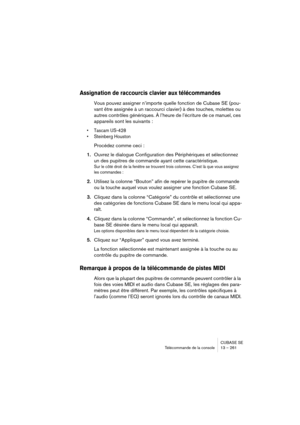 Page 261CUBASE SE
Télécommande de la console 13 – 261
Assignation de raccourcis clavier aux télécommandes
Vous pouvez assigner n’importe quelle fonction de Cubase SE (pou-
vant être assignée à un raccourci clavier) à des touches, molettes ou 
autres contrôles génériques. À l’heure de l’écriture de ce manuel, ces 
appareils sont les suivants :
• Tascam US-428
• Steinberg Houston
Procédez comme ceci :
1.Ouvrez le dialogue Configuration des Périphériques et sélectionnez 
un des pupitres de commande ayant cette...