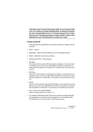 Page 263CUBASE SE
Télécommande de la console 13 – 263
L’US-428 accepte le retour d’informations MIDI, ce qui lui permet d’affi-
cher sur la surface de contrôle l’état Muet/Solo, les statuts de sélection 
de voies, de bande d’EQ, des Aux 1 à 4 et des transports. Pour ce faire 
(ainsi que pour l’indication de position de faders décrite ci-avant), il faut 
sélectionner le port “US-428 Control” en entrée et en sortie.
Console Cubase SE
lécommander les paramètres de console suivants sur chaque voie de 
console :...