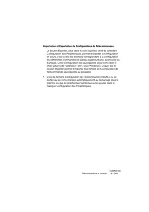 Page 269CUBASE SE
Télécommande de la console 13 – 269
Importation et Exportation de Configurations de Télécommandes
Le bouton Exporter, situé dans le coin supérieur droit de la fenêtre 
Configuration des Périphériques, permet d’exporter la configuration 
en cours, c’est-à-dire les données correspondant à la configuration 
des différentes commandes (le tableau supérieur) ainsi que toutes les 
Banques. Cette configuration est sauvegardée sous forme d’un fi-
chier (pourvu de l’extension “.xml”, sous Windows)....