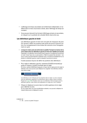 Page 28CUBASE SE
3 – 28 Lecture et palette Transport
•L’affichage de temps secondaire est entièrement indépendant, et se 
définit dans le menu local situé à droite, dans l’affichage de temps se-
condaire.
•Vous pouvez intervertir les formats d’affichage primaire et secondaire, 
en cliquant sur le symbole de la double flèche situé entre eux.
Les délimiteurs gauche et droit
Les délimiteurs gauche et droit sont une paire de marqueurs de posi-
tion servant à définir les positions des points de punch-in/punch-out...