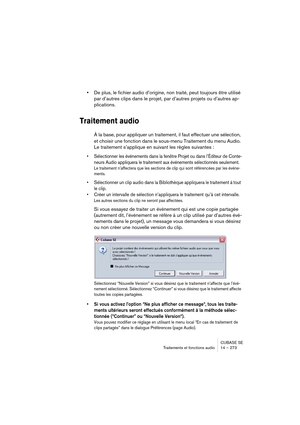 Page 273CUBASE SE
Traitements et fonctions audio 14 – 273
•De plus, le fichier audio d’origine, non traité, peut toujours être utilisé 
par d’autres clips dans le projet, par d’autres projets ou d’autres ap-
plications.
Traitement audio
À la base, pour appliquer un traitement, il faut effectuer une sélection, 
et choisir une fonction dans le sous-menu Traitement du menu Audio. 
Le traitement s’applique en suivant les règles suivantes :
• Sélectionner les événements dans la fenêtre Projet ou dans l’Éditeur de...