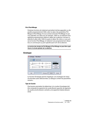 Page 275CUBASE SE
Traitements et fonctions audio 14 – 275
Pré-/Post-Mixage
Certaines fonctions de traitement permettent de faire apparaître ou dis-
paraître progressivement l’effet, selon la valeur des paramètres Pré-
Mixage et Post-Mixage. Si vous activez la fonction Pré-Mixage et que 
vous spécifiez une valeur de, par exemple, 1000 ms, le traitement sera 
appliqué progressivement depuis le début de la sélection, de façon à 
atteindre le plein effet 1000 ms après le début. De même, si vous acti-
vez la fonction...