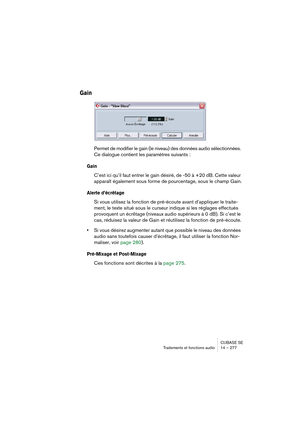 Page 277CUBASE SE
Traitements et fonctions audio 14 – 277
Gain
Permet de modifier le gain (le niveau) des données audio sélectionnées. 
Ce dialogue contient les paramètres suivants :
Gain
C’est ici qu’il faut entrer le gain désiré, de -50 à +20 dB. Cette valeur 
apparaît également sous forme de pourcentage, sous le champ Gain.
Alerte d’écrêtage
Si vous utilisez la fonction de pré-écoute avant d’appliquer le traite-
ment, le texte situé sous le curseur indique si les réglages effectués 
provoquent un écrêtage...