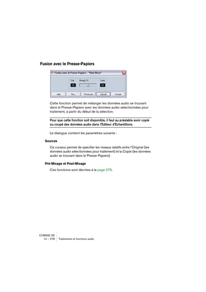 Page 278CUBASE SE
14 – 278 Traitements et fonctions audio
Fusion avec le Presse-Papiers
Cette fonction permet de mélanger les données audio se trouvant 
dans le Presse-Papiers avec les données audio sélectionnées pour 
traitement, à partir du début de la sélection.
Pour que cette fonction soit disponible, il faut au préalable avoir copié 
ou coupé des données audio dans l’Éditeur d’Échantillons.
Le dialogue contient les paramètres suivants :
Sources
Ce curseur permet de spécifier les niveaux relatifs entre...