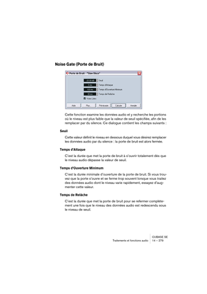 Page 279CUBASE SE
Traitements et fonctions audio 14 – 279
Noise Gate (Porte de Bruit)
Cette fonction examine les données audio et y recherche les portions 
où le niveau est plus faible que la valeur de seuil spécifiée, afin de les 
remplacer par du silence. Ce dialogue contient les champs suivants :
Seuil
Cette valeur définit le niveau en dessous duquel vous désirez remplacer 
les données audio par du silence : la porte de bruit est alors fermée.
Temps d’Attaque
C’est la durée que met la porte de bruit à...