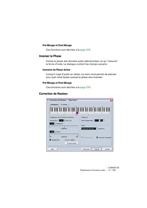 Page 281CUBASE SE
Traitements et fonctions audio 14 – 281
Pré-Mixage et Post-Mixage
Ces fonctions sont décrites à la page 275.
Inverser la Phase
Inverse la phase des données audio sélectionnées, ce qui “retourne” 
la forme d’onde. Le dialogue contient les champs suivants :
Inversion de Phase Active
Lorsqu’il s’agit d’audio en stéréo, ce menu local permet de préciser 
pour quel canal (quels canaux) la phase sera inversée.
Pré-Mixage et Post-Mixage
Ces fonctions sont décrites à la page 275.
Correction de Hauteur  