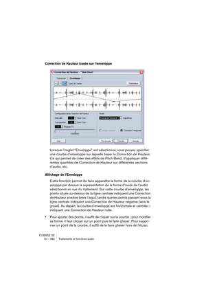 Page 284CUBASE SE
14 – 284 Traitements et fonctions audio
Correction de Hauteur basée sur l’enveloppe
Lorsque l’onglet “Enveloppe” est sélectionné, vous pouvez spécifier 
une courbe d’enveloppe sur laquelle baser la Correction de Hauteur. 
Ce qui permet de créer des effets de Pitch Bend, d’appliquer diffé-
rentes quantités de Correction de Hauteur sur différentes sections 
d’audio, etc.
Affichage de l’Enveloppe
Cette fonction permet de faire apparaître la forme de la courbe d’en-
veloppe par dessus la...