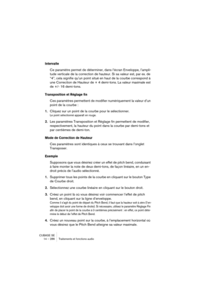 Page 286CUBASE SE
14 – 286 Traitements et fonctions audio
Intervalle
Ce paramètre permet de déterminer, dans l’écran Enveloppe, l’ampli-
tude verticale de la correction de hauteur. Si sa valeur est, par ex. de 
“4”, cela signifie qu’un point situé en haut de la courbe correspond à 
une Correction de Hauteur de + 4 demi-tons. La valeur maximale est 
de +/- 16 demi-tons. 
Transposition et Réglage fin
Ces paramètres permettent de modifier numériquement la valeur d’un 
point de la courbe :
1.Cliquez sur un point de...