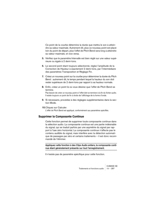 Page 287CUBASE SE
Traitements et fonctions audio 14 – 287
Ce point de la courbe détermine la durée que mettra le son à attein-
dre sa valeur maximale. Autrement dit, plus ce nouveau point est placé 
loin du point de départ, plus l’effet de Pitch Bend sera long à atteindre 
sa valeur maximale, et vice versa.
5.Vérifiez que le paramètre Intervalle est bien réglé sur une valeur supé-
rieure ou égale à 2 demi-tons.
6.Le second point étant toujours sélectionné, réglez l’amplitude de la 
Correction de Hauteur à...