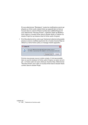 Page 292CUBASE SE
14 – 292 Traitements et fonctions audio
Si vous sélectionnez “Remplacer”, toutes les modifications seront ap-
pliquées au fichier audio original (celui qui apparaît dans la liste se 
trouvant dans la colonne Chemin du Clip dans la Bibliothèque). Si 
vous sélectionnez “Nouveau Fichier”, l’opération Geler les Modifica-
tions créera un nouveau fichier dans le dossier Audio à l’intérieur du 
dossier Projet (ce qui laissera intact le fichier audio d’origine).
•Si le Clip sélectionné (ou celui lu par...