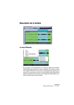 Page 295CUBASE SE
L’Éditeur d’Échantillons 15 – 295
Description de la fenêtre
Le menu Éléments
Si vous faites un clic droit (Win) ou un [Ctrl]-clic (Mac) dans l’Éditeur 
d’Échantillons afin d’afficher le menu contextuel, vous verrez un sous-
menu appelé “Éléments”. En activant ou désactivant les options de ce 
sous-menu, vous pouvez choisir ce qui sera affiché dans la fenêtre de 
l‘éditeur. Certaines de ces options sont également disponibles sous 
forme d’icônes dans la barre d’outils.   