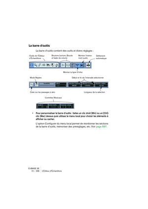 Page 296CUBASE SE
15 – 296 L’Éditeur d’Échantillons
La barre d’outils
La barre d’outils contient des outils et divers réglages :
• Pour personnaliser la barre d’outils : faites un clic droit (Win) ou un [Ctrl]-
clic (Mac) dessus puis utilisez le menu local pour choisir les éléments à 
afficher ou cacher.
L’option Configurer du menu local permet de réordonner les sections 
de la barre d’outils, mémoriser des préréglages, etc. Voir page 597.
Outils de l’Éditeur 
d’ÉchantillonsBoutons Lecture, Boucle 
et fader de...