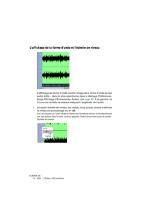 Page 298CUBASE SE
15 – 298 L’Éditeur d’Échantillons
L’affichage de la forme d’onde et l’échelle de niveau
L’affichage de forme d’onde montre l’image de la forme d’onde du clip 
audio édité – dans le style sélectionné dans le dialogue Préférences 
(page Affichage d’Événements–Audio), voir page 90. À sa gauche, se 
trouve une échelle de niveaux indiquant l’amplitude de l’audio. 
•Lorsque l’échelle de niveaux est visible, vous pouvez choisir d’afficher 
le niveau en pourcentage ou en dB.
Ceci en cliquant sur...