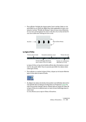 Page 299CUBASE SE
L’Éditeur d’Échantillons 15 – 299
•Pour afficher l’échelle de niveaux après l’avoir cachée, faites un clic 
droit (Win) ou un [Ctrl]-clic (Mac) pour faire apparaître le menu con-
textuel et activez “Échelle de Niveaux” dans le sous-menu Éléments.
Ce sous-menu permet également de choisir si l’Axe Zéro et/ou les Axes de Demi-Ni-
veau seront visibles dans l’affichage de forme d’onde.
La ligne d’infos
La ligne d’infos en bas de la fenêtre affiche des informations concer-
nant le clip audio édité....