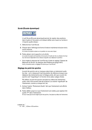 Page 302CUBASE SE
15 – 302 L’Éditeur d’Échantillons
Scrub (Écoute dynamique)
L’outil Scrub (Écoute dynamique) permet de repérer des positions 
dans l’audio en l’écoutant, en le faisant défiler vers l’avant ou l’arrière à 
n’importe quelle vitesse :
1.Sélectionnez l’outil Scrub.
2.Cliquez dans l’affichage de forme d’onde et maintenez le bouton de la 
souris enfoncé.
Le curseur de projet se place sur la position où vous avez cliqué.
3.Faites glisser vers la gauche ou la droite.
Le curseur de projet suit le...