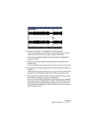 Page 303CUBASE SE
L’Éditeur d’Échantillons 15 – 303
3.Cliquez sur le fanion “P” et déplacez-le à l’endroit désiré.
Lorsque vous faites glisser le point de synchro, une bulle d’aide indique sa position 
actuelle (au format sélectionné dans la règle de l’Éditeur d’Échantillons).
Vous pouvez également régler le point de synchro en déplaçant le 
curseur de projet :
1.Placez le curseur de projet à l’endroit désiré (en intersection avec 
l’événement).
Pour plus de précision dans le positionnement, vous pouvez utiliser...