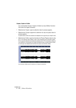 Page 306CUBASE SE
15 – 306 L’Éditeur d’Échantillons
Couper, Copier et Coller
Les commandes Couper, Copier et Coller du menu Édition fonction-
nent selon les règles suivantes :
•Sélectionner Copier copie la sélection dans le presse-papiers.
•Sélectionner Couper supprime la sélection du clip et la place dans le 
presse-papiers.
La partie située à droite de la sélection est déplacée vers la gauche pour remplir le vide.
•Sélectionner Coller copie les données du Presse-Papiers dans le clip.
S’il y a une sélection...